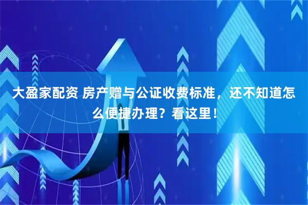 大盈家配资 房产赠与公证收费标准，还不知道怎么便捷办理？看这里！