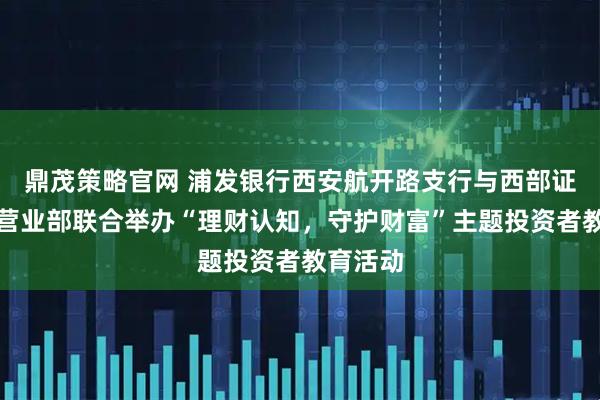 鼎茂策略官网 浦发银行西安航开路支行与西部证券航天营业部联合举办“理财认知，守护财富”主题投资者教育活动