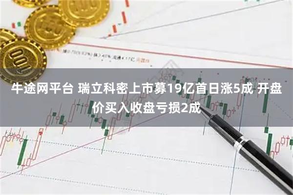 牛途网平台 瑞立科密上市募19亿首日涨5成 开盘价买入收盘亏损2成