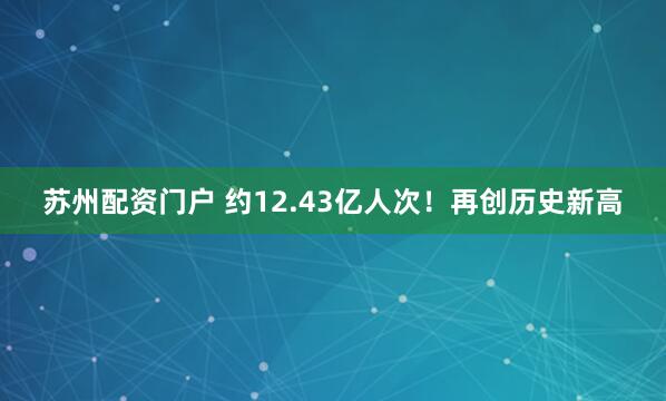 苏州配资门户 约12.43亿人次！再创历史新高