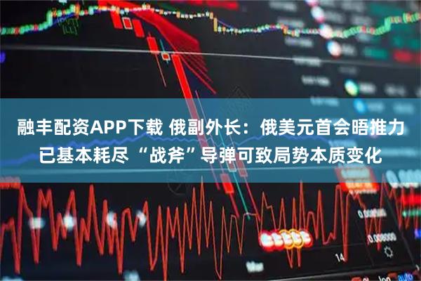 融丰配资APP下载 俄副外长：俄美元首会晤推力已基本耗尽 “战斧”导弹可致局势本质变化