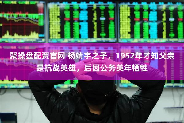 聚操盘配资官网 杨靖宇之子，1952年才知父亲是抗战英雄，后因公务英年牺牲