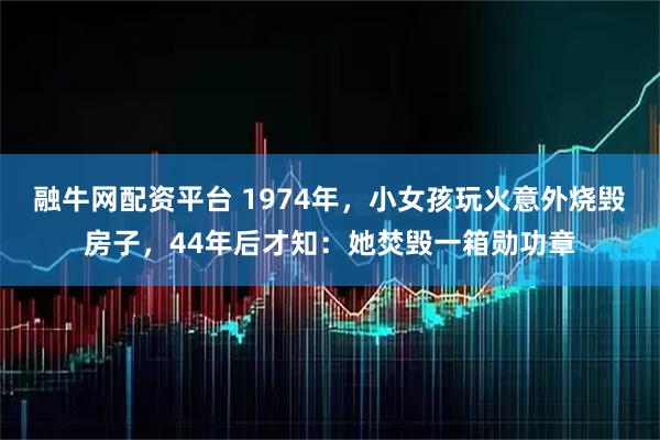 融牛网配资平台 1974年，小女孩玩火意外烧毁房子，44年后才知：她焚毁一箱勋功章