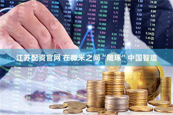 江苏配资官网 在微米之间“雕琢”中国智造
