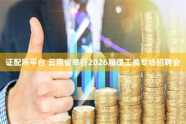证配所平台 云南省举行2026届理工类专场招聘会