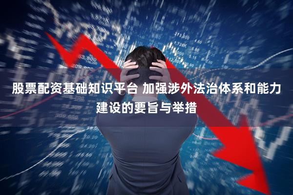 股票配资基础知识平台 加强涉外法治体系和能力建设的要旨与举措