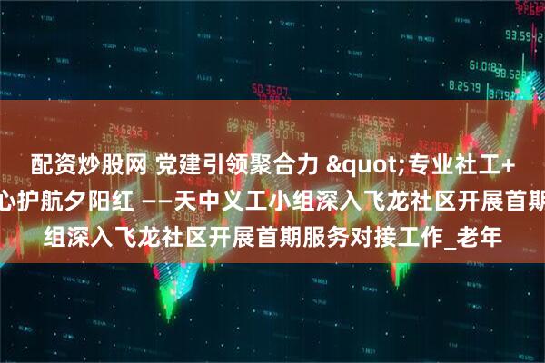配资炒股网 党建引领聚合力 "专业社工+志愿服务"暖心护航夕阳红 ——天中义工小组深入飞龙社区开展首期服务对接工作_老年