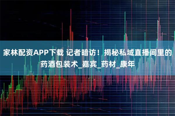 家林配资APP下载 记者暗访！揭秘私域直播间里的药酒包装术_嘉宾_药材_康年