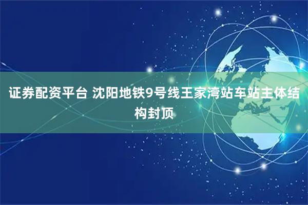 证券配资平台 沈阳地铁9号线王家湾站车站主体结构封顶