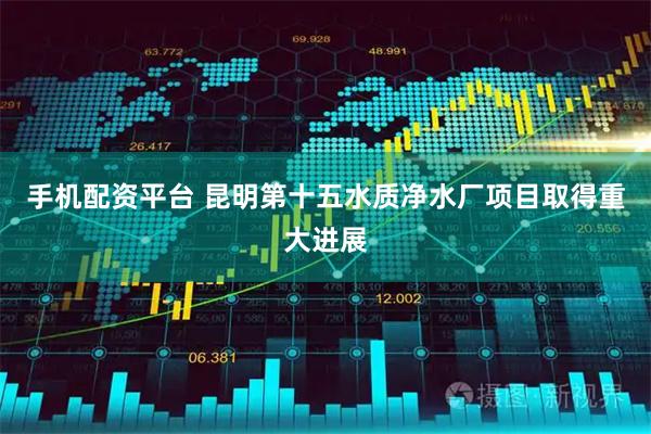 手机配资平台 昆明第十五水质净水厂项目取得重大进展
