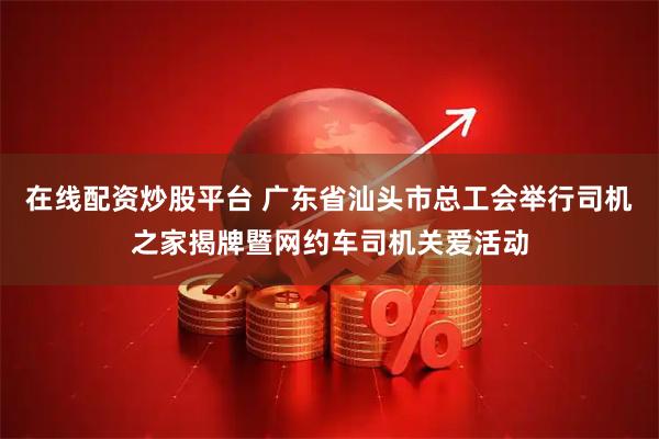 在线配资炒股平台 广东省汕头市总工会举行司机之家揭牌暨网约车司机关爱活动
