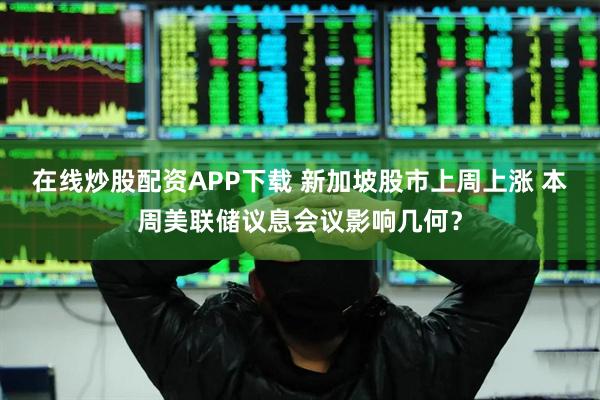 在线炒股配资APP下载 新加坡股市上周上涨 本周美联储议息会议影响几何？