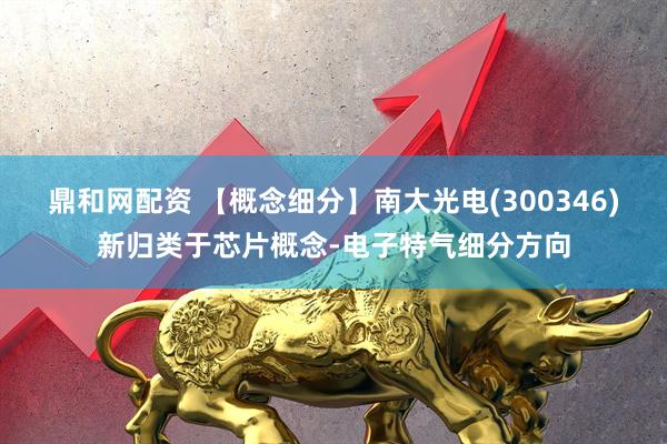 鼎和网配资 【概念细分】南大光电(300346)新归类于芯片概念-电子特气细分方向