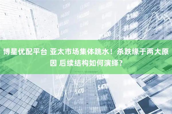 博星优配平台 亚太市场集体跳水！杀跌缘于两大原因 后续结构如何演绎？