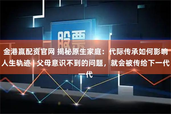 金港赢配资官网 揭秘原生家庭：代际传承如何影响人生轨迹 | 父母意识不到的问题，就会被传给下一代