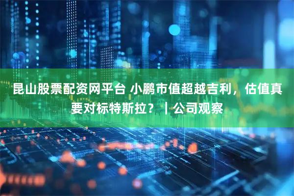 昆山股票配资网平台 小鹏市值超越吉利，估值真要对标特斯拉？｜公司观察
