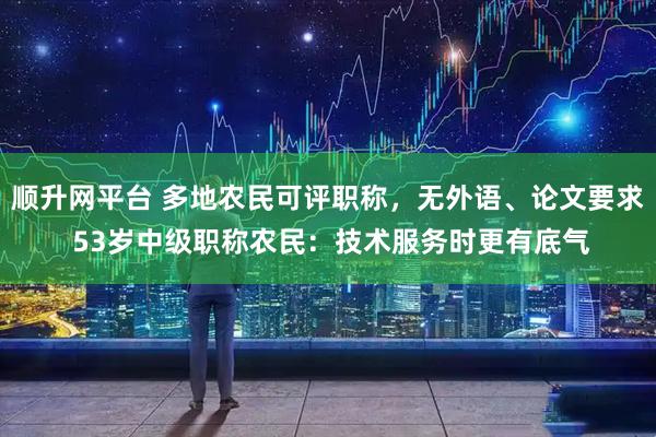 顺升网平台 多地农民可评职称，无外语、论文要求 53岁中级职称农民：技术服务时更有底气