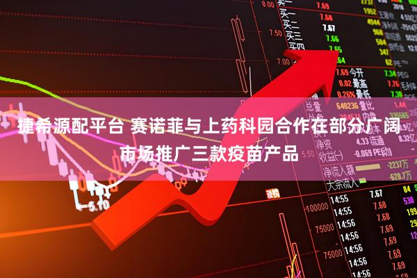 捷希源配平台 赛诺菲与上药科园合作在部分广阔市场推广三款疫苗产品