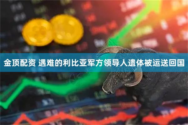 金顶配资 遇难的利比亚军方领导人遗体被运送回国