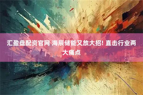 汇盈盘配资官网 海辰储能又放大招! 直击行业两大痛点