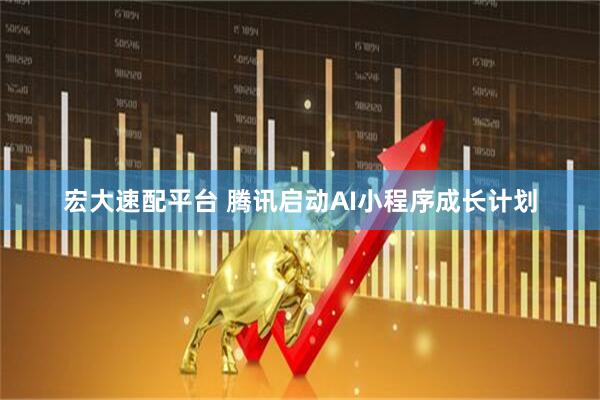 宏大速配平台 腾讯启动AI小程序成长计划