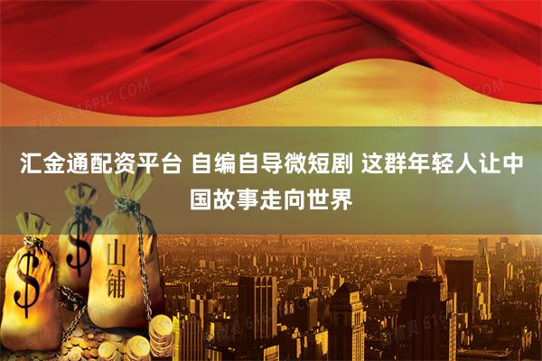 汇金通配资平台 自编自导微短剧 这群年轻人让中国故事走向世界