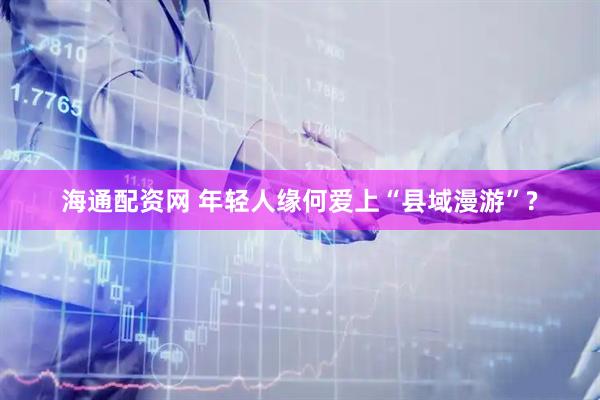 海通配资网 年轻人缘何爱上“县域漫游”?