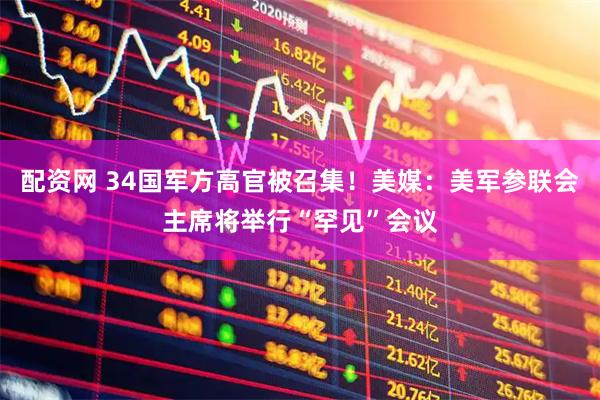 配资网 34国军方高官被召集！美媒：美军参联会主席将举行“罕见”会议