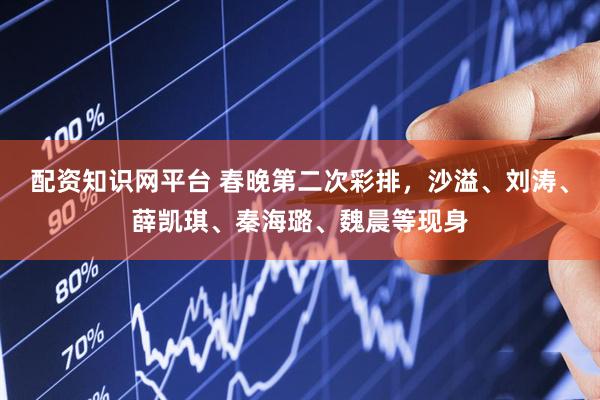 配资知识网平台 春晚第二次彩排，沙溢、刘涛、薛凯琪、秦海璐、魏晨等现身