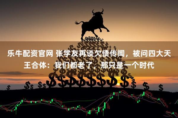 乐牛配资官网 张学友再谈欠债传闻，被问四大天王合体：我们都老了，那只是一个时代
