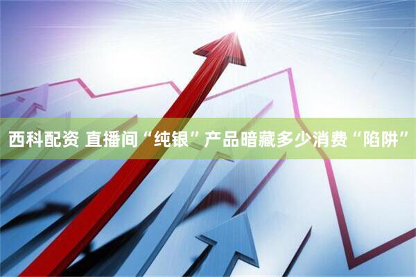 西科配资 直播间“纯银”产品暗藏多少消费“陷阱”