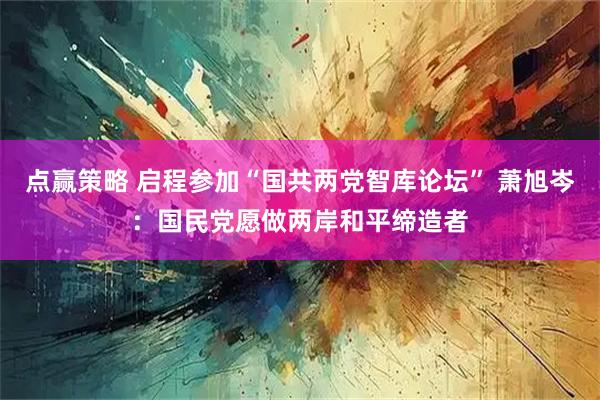 点赢策略 启程参加“国共两党智库论坛” 萧旭岑：国民党愿做两岸和平缔造者