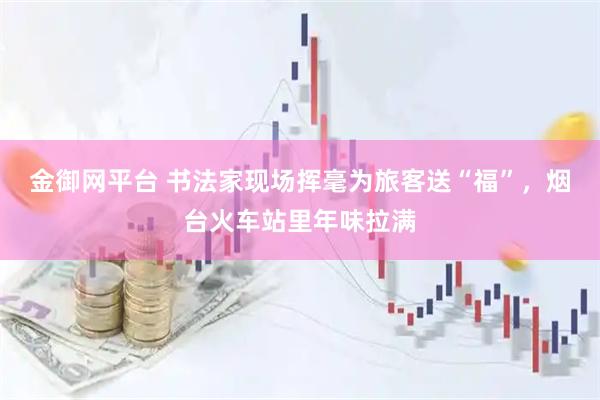 金御网平台 书法家现场挥毫为旅客送“福”，烟台火车站里年味拉满