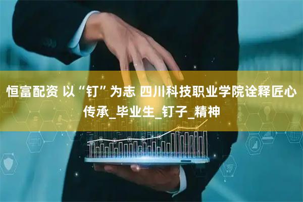 恒富配资 以“钉”为志 四川科技职业学院诠释匠心传承_毕业生_钉子_精神