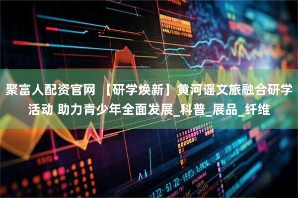聚富人配资官网 【研学焕新】黄河谣文旅融合研学活动 助力青少年全面发展_科普_展品_纤维