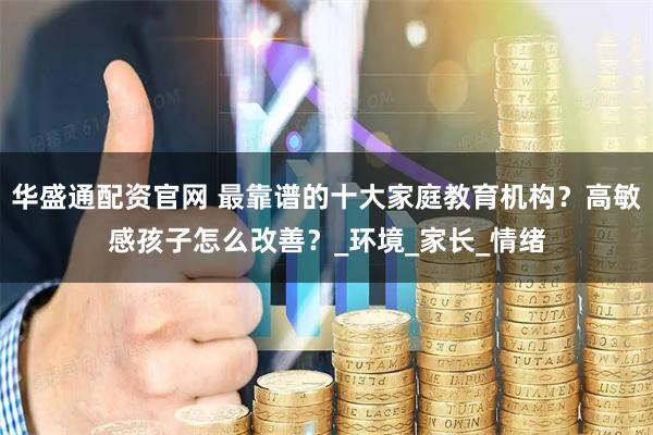 华盛通配资官网 最靠谱的十大家庭教育机构？高敏感孩子怎么改善？_环境_家长_情绪