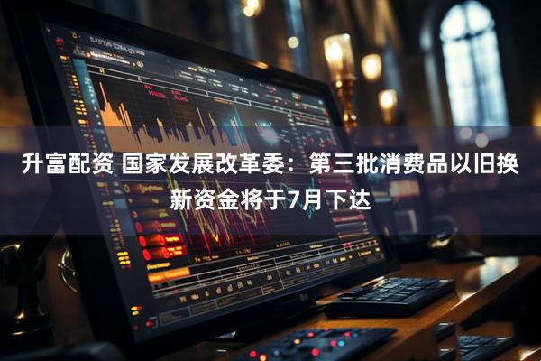 升富配资 国家发展改革委：第三批消费品以旧换新资金将于7月下达