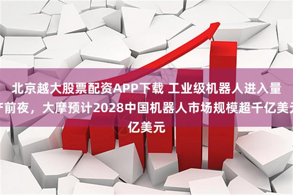北京越大股票配资APP下载 工业级机器人进入量产前夜，大摩预计2028中国机器人市场规模超千亿美元