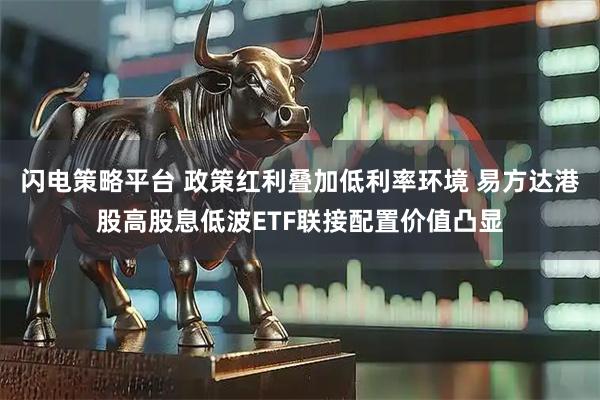 闪电策略平台 政策红利叠加低利率环境 易方达港股高股息低波ETF联接配置价值凸显
