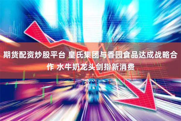 期货配资炒股平台 皇氏集团与香园食品达成战略合作 水牛奶龙头剑指新消费