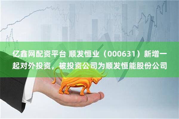 亿鑫网配资平台 顺发恒业（000631）新增一起对外投资，被投资公司为顺发恒能股份公司