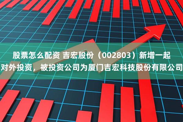 股票怎么配资 吉宏股份（002803）新增一起对外投资，被投资公司为厦门吉宏科技股份有限公司