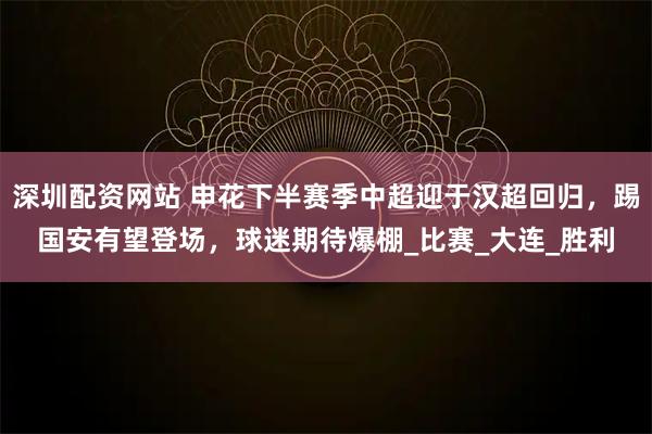 深圳配资网站 申花下半赛季中超迎于汉超回归，踢国安有望登场，球迷期待爆棚_比赛_大连_胜利