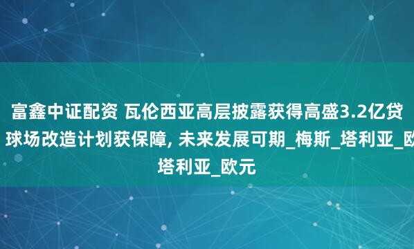 富鑫中证配资 瓦伦西亚高层披露获得高盛3.2亿贷款, 球场改造计划获保障, 未来发展可期_梅斯_塔利亚_欧元