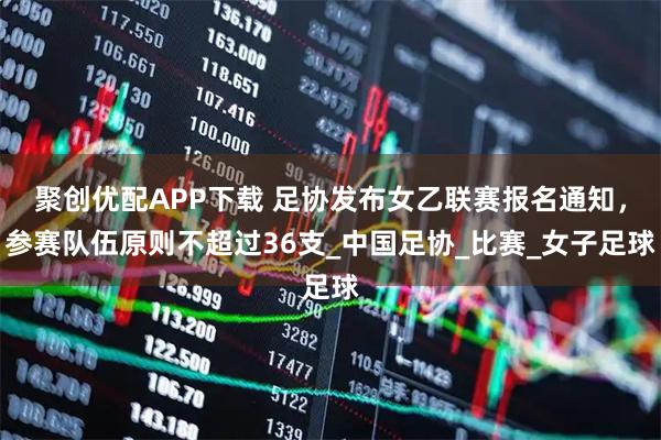 聚创优配APP下载 足协发布女乙联赛报名通知，参赛队伍原则不超过36支_中国足协_比赛_女子足球