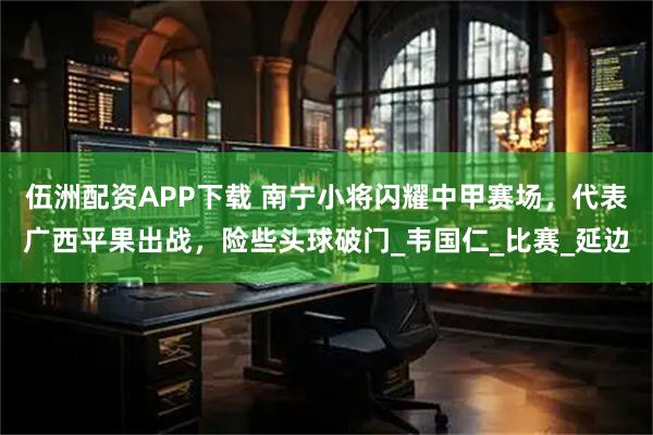 伍洲配资APP下载 南宁小将闪耀中甲赛场，代表广西平果出战，险些头球破门_韦国仁_比赛_延边