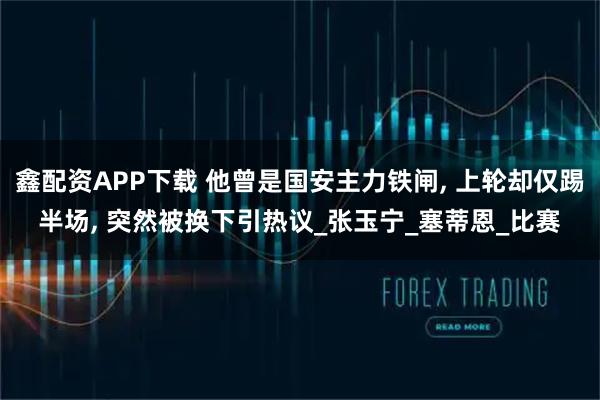 鑫配资APP下载 他曾是国安主力铁闸, 上轮却仅踢半场, 突然被换下引热议_张玉宁_塞蒂恩_比赛