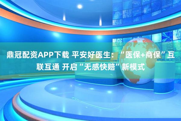 鼎冠配资APP下载 平安好医生：“医保+商保”互联互通 开启“无感快赔”新模式
