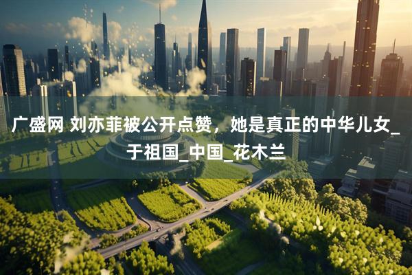 广盛网 刘亦菲被公开点赞，她是真正的中华儿女_于祖国_中国_花木兰