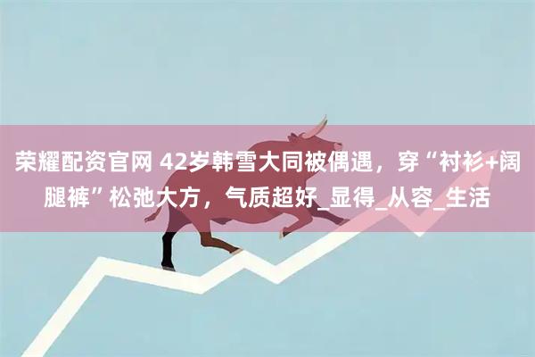 荣耀配资官网 42岁韩雪大同被偶遇，穿“衬衫+阔腿裤”松弛大方，气质超好_显得_从容_生活
